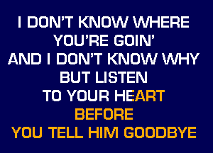 I DON'T KNOW WHERE
YOU'RE GOIN'
AND I DON'T KNOW WHY
BUT LISTEN
TO YOUR HEART
BEFORE
YOU TELL HIM GOODBYE
