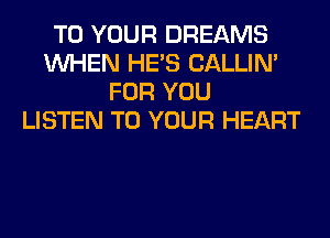 TO YOUR DREAMS
WHEN HE'S CALLIN'
FOR YOU
LISTEN TO YOUR HEART