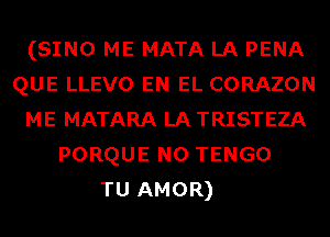 (SINO ME MATA LA PENA
QUE LLEVO EN EL CORAZON
ME MATARA LA TRISTEZA
PORQUE N0 TENGO
TU AMOR)