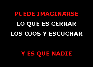 PLEDE IMAGINA'RSE
LO QUE ES CERRAR
LOS OJOS Y ESCUCHAR

Y ES QUE NADIE l