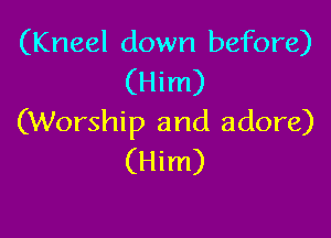 (Kneel down before)
(Him)

(Worship and adore)
(Him)