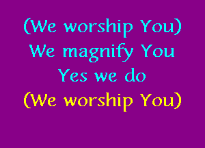 (We worship You)
We magnify You

Yes we do
(We worship You)