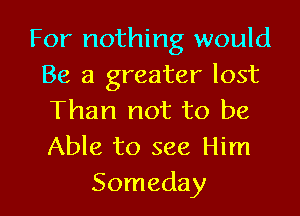 For nothing would
Be a greater lost
Than not to be
Able to see Him

Someday