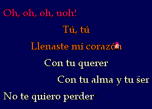 T11, t6.

Llenaste mi corazdn

C on tu querer

C on tu alma y tu Ser

No te quiero perder