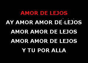 AMOR DE LEJOS
AY AMOR AMOR DEEL'EJ'os
AMOR AMOR DE LEJOS
AMOR AMOR DE LEJOS
Y TU POR ALLA