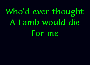Who'd ever thought
A Lamb would die

For me