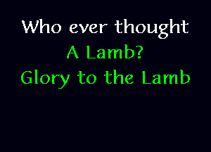 Who ever thought
A Lamb?

Glory to the Lamb