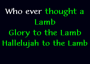 Who ever thought 3
Lamb

Glory to the Lamb
Hallelujah to the Lamb