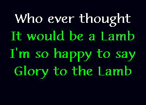 Who ever thought
It would be 3 Lamb

I'm so happy to say
Glory to the Lamb