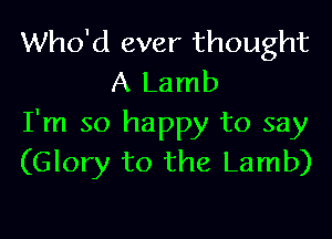 Who'd ever thought
A Lamb

I'm so happy to say
(Glory to the Lamb)