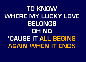 TO KNOW
WHERE MY LUCKY LOVE
BELONGS
OH NO
'CAUSE IT ALL BEGINS
AGAIN WHEN IT ENDS