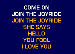 COME ON
JOIN THE JOYRIDE
JOIN THE JOYRIDE

SHE SAYS
HELLO
YOU FOOL
I LOVE YOU