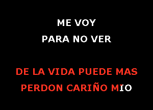 ME VOY
PARA N0 VER

DE LA VIDA PUEDE MAS
PERDON CARIr'sio MIO