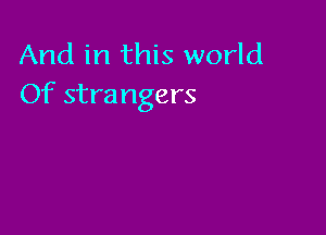 And in this world
Of strangers