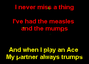 I never miss a thing
I've had the measles

and the mumps

And when I play an Ace
My partner always trumps