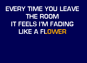 EVERY TIME YOU LEAVE
THE ROOM
IT FEELS I'M FADING
LIKE A FLOWER