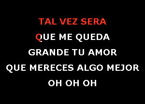 TAL VEZ SERA
QUE ME QUEDA
GRANDE TU AMOR
QUE MERECES ALGO MEJOR
0H 0H 0H