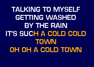 TALKING T0 MYSELF
GETTING WASHED
BY THE RAIN
ITS SUCH A COLD COLD
TOWN
0H 0H A COLD TOWN