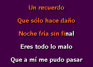 Un recuerdo
Que sdlo hace dafio
Noche frl'a sin final

Eres todo lo malo

Que a mi me pudo pasar l