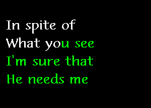 In spite of
What you see

I'm sure that
He needs me