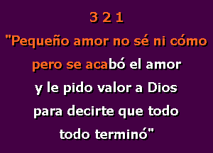 3 2 1
Pequefio amor no 563 ni cdmo
pero se acabd el amor
y la pido valor a Dios
para decirte que todo

todo terminc')