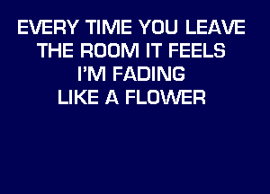 EVERY TIME YOU LEAVE
THE ROOM IT FEELS
I'M FADING
LIKE A FLOWER