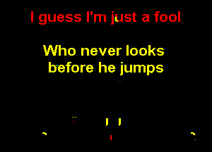 I guess I'm just a fool

Who never looks
before he jumps