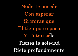 Nada te sucede
Con esperar
Si Injras que
E1 tiempo se pasa
Y tf1 tan S610

Tienes la soledad

Riete profundamente l