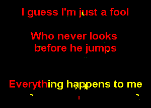 I guess I'm just a fool

Who never looks
before he jumps

Everything happens to me