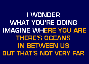 I WONDER
WHAT YOU'RE DOING
IMAGINE WHERE YOU ARE
THERE'S OCEANS

IN BETWEEN US
BUT THAT'S NOT VERY FAR