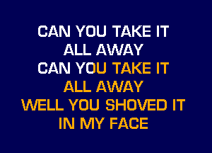 CAN YOU TAKE IT
ALL AWAY
CAN YOU TAKE IT
ALL AWAY
WELL YOU SHOVED IT
IN MY FACE