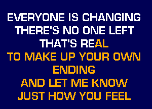 EVERYONE IS CHANGING
THERE'S NO ONE LEFT
THAT'S REAL
TO MAKE UP YOUR OWN
ENDING
AND LET ME KNOW
JUST HOW YOU FEEL