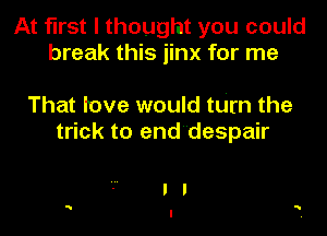 At first I thought you could
break this jinx for me

That love would turn the
trick to end'despair