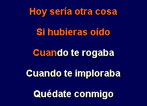 Hoy seria otra cosa
Si hubieras oido
Cuando te rogaba

Cuando te imploraba

Quwate conmigo