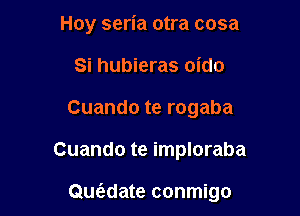 Hoy seria otra cosa
Si hubieras oido
Cuando te rogaba

Cuando te imploraba

Quwate conmigo