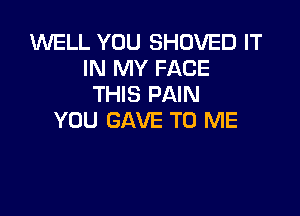 WELL YOU SHOVED IT
IN MY FACE
THIS PAIN

YOU GAVE TO ME