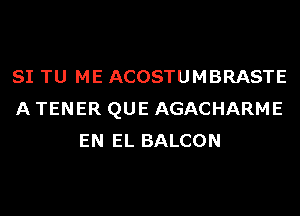 SI TU ME ACOSTUMBRASTE
A TENER QUE AGACHARME
EN EL BALCON