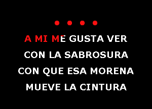 o o o o
A MI ME GUSTA VER
CON LA SABROSURA
CON QUE ESA MORENA
MUEVE LA CINTURA