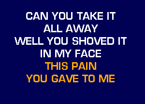 CAN YOU TAKE IT
ALL AWAY
WELL YOU SHOVED IT
IN MY FACE
THIS PAIN
YOU GAVE TO ME