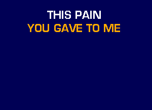 THIS PAIN
YOU GAVE TO ME