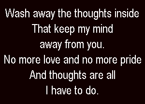 Wash away the thoughts inside
That keep my mind
away from you.

No more love and no more pride
And thoughts are all
Ihavei