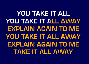 YOU TAKE IT ALL
YOU TAKE IT ALL AWAY
EXPLAIN AGAIN TO ME
YOU TAKE IT ALL AWAY
EXPLAIN AGAIN TO ME

TAKE IT ALL AWAY