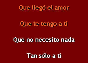 Que llegd el amor

Que te tengo a ti
Que no necesito nada

Tan sdlo a ti