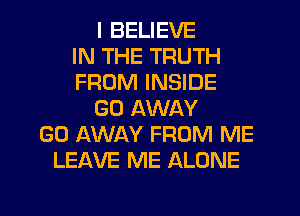 I BELIEVE
IN THE TRUTH
FROM INSIDE
GO AWAY
GO AWAY FROM ME
LEAVE ME ALONE