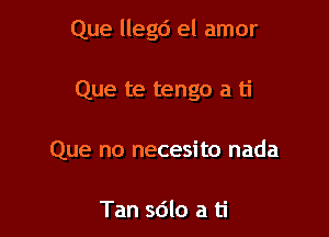 Que llegd el amor

Que te tengo a ti
Que no necesito nada

Tan sdlo a ti