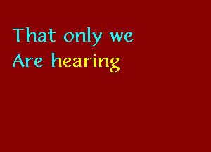 That only we
Are hearing