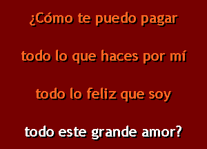 ngmo te puedo pagar
todo lo que haces por mi
todo lo feliz que soy

todo este grande amor?