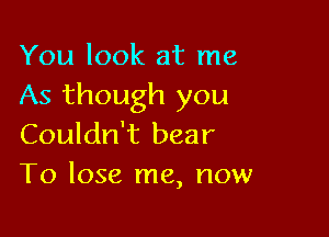 You look at me
As though you

Couldn't bear
To lose me, now