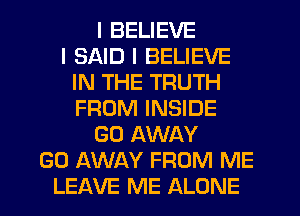 I BELIEVE
I SAID I BELIEVE
IN THE TRUTH
FROM INSIDE
GO AWAY
GO AWAY FROM ME
LEAVE ME ALONE