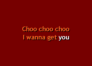 Choo choo ch00

I wanna get you